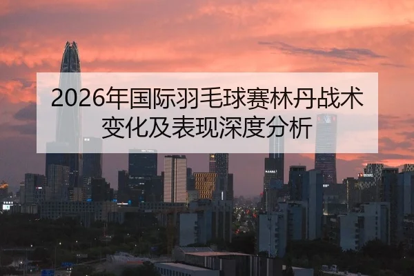 2026年国际羽毛球赛林丹战术变化及表现深度分析