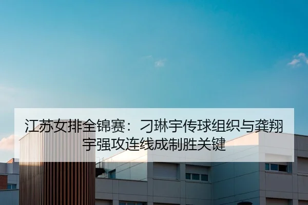 江苏女排全锦赛：刁琳宇传球组织与龚翔宇强攻连线成制胜关键