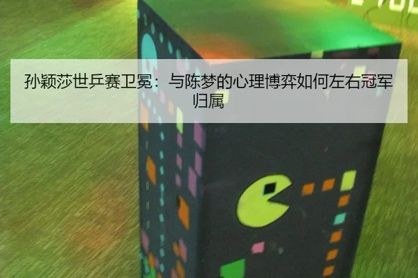 孙颖莎世乒赛卫冕：与陈梦的心理博弈如何左右冠军归属